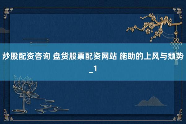 炒股配资咨询 盘货股票配资网站 施助的上风与颓势_1