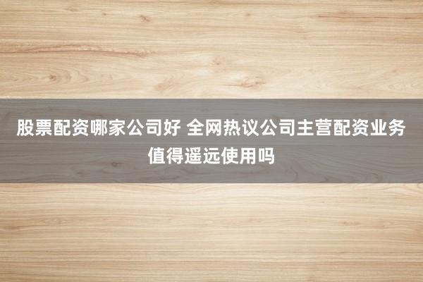 股票配资哪家公司好 全网热议公司主营配资业务值得遥远使用吗