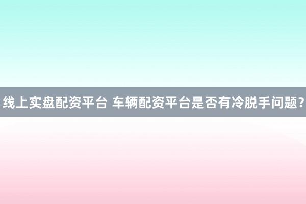 线上实盘配资平台 车辆配资平台是否有冷脱手问题？