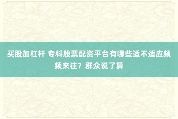 买股加杠杆 专科股票配资平台有哪些适不适应频频来往？群众说了算