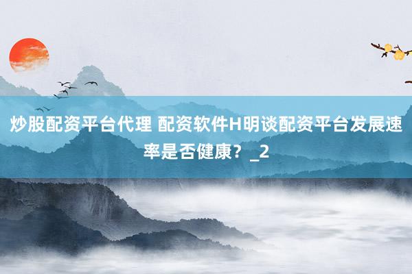 炒股配资平台代理 配资软件H明谈配资平台发展速率是否健康？_2