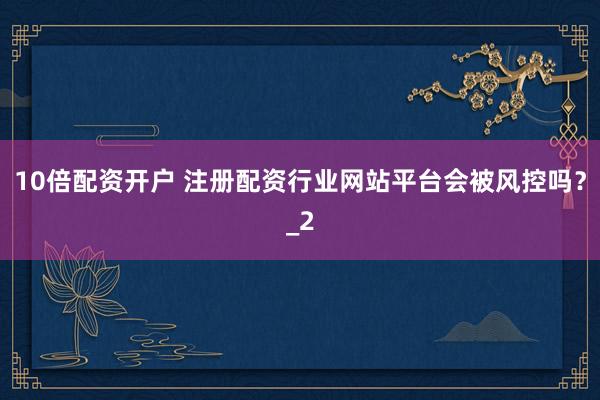 10倍配资开户 注册配资行业网站平台会被风控吗？_2