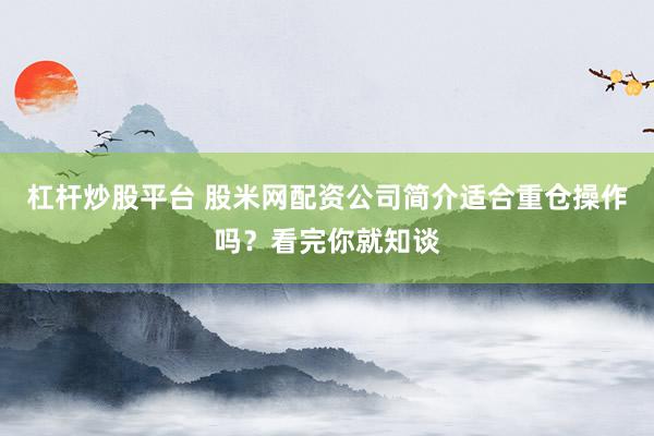 杠杆炒股平台 股米网配资公司简介适合重仓操作吗？看完你就知谈