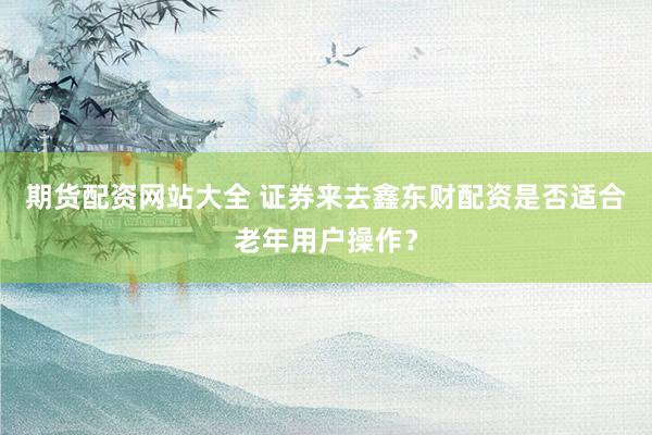 期货配资网站大全 证券来去鑫东财配资是否适合老年用户操作？