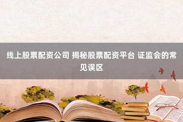 线上股票配资公司 揭秘股票配资平台 证监会的常见误区