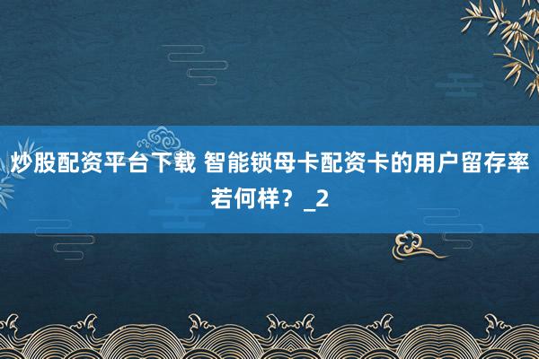 炒股配资平台下载 智能锁母卡配资卡的用户留存率若何样？_2