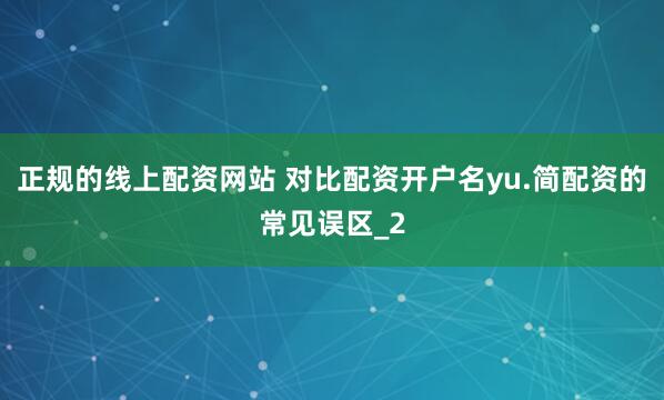 正规的线上配资网站 对比配资开户名yu.简配资的常见误区_2