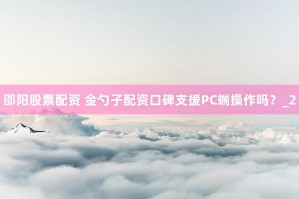 邵阳股票配资 金勺子配资口碑支援PC端操作吗？_2