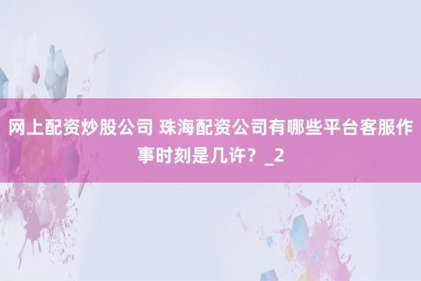 网上配资炒股公司 珠海配资公司有哪些平台客服作事时刻是几许？_2