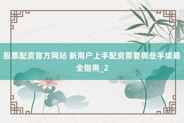 股票配资官方网站 新用户上手配资需要哪些手续最全指南_2