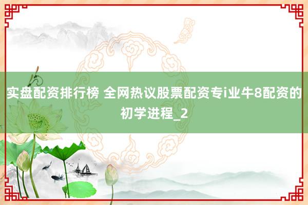 实盘配资排行榜 全网热议股票配资专i业牛8配资的初学进程_2