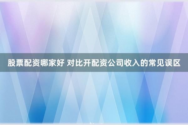 股票配资哪家好 对比开配资公司收入的常见误区