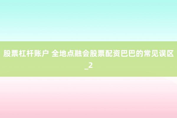 股票杠杆账户 全地点融会股票配资巴巴的常见误区_2