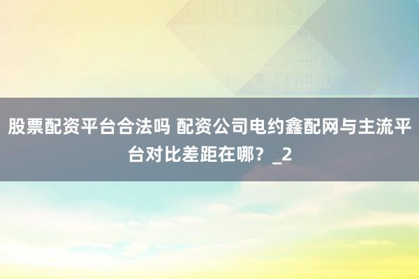 股票配资平台合法吗 配资公司电约鑫配网与主流平台对比差距在哪？_2