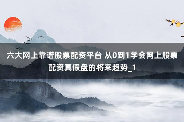 六大网上靠谱股票配资平台 从0到1学会网上股票配资真假盘的将来趋势_1