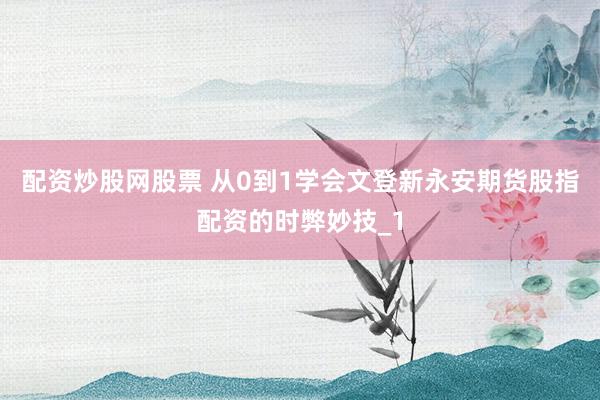 配资炒股网股票 从0到1学会文登新永安期货股指配资的时弊妙技_1