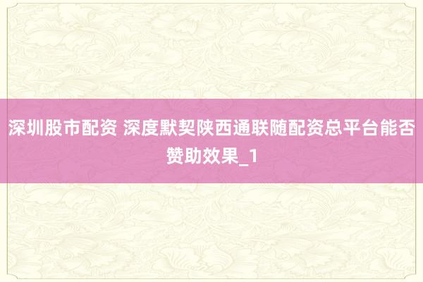 深圳股市配资 深度默契陕西通联随配资总平台能否赞助效果_1
