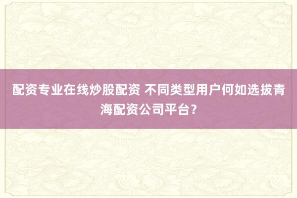 配资专业在线炒股配资 不同类型用户何如选拔青海配资公司平台？