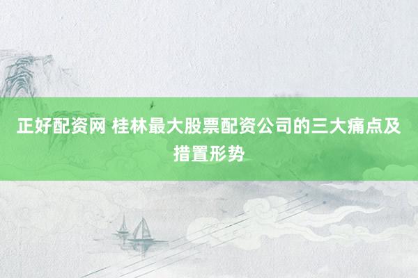 正好配资网 桂林最大股票配资公司的三大痛点及措置形势