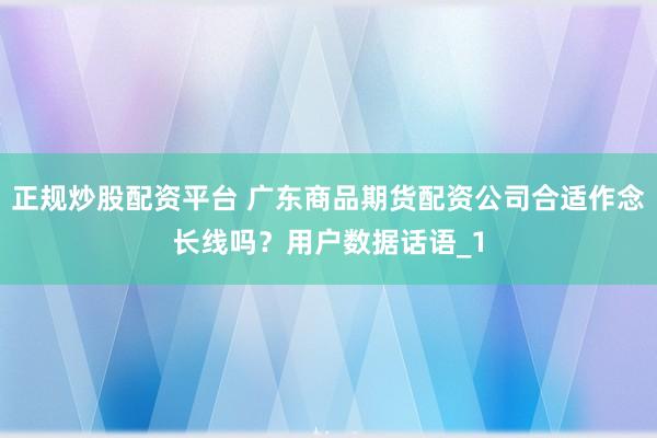 正规炒股配资平台 广东商品期货配资公司合适作念长线吗？用户数据话语_1