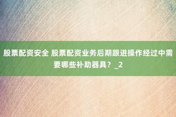 股票配资安全 股票配资业务后期跟进操作经过中需要哪些补助器具？_2
