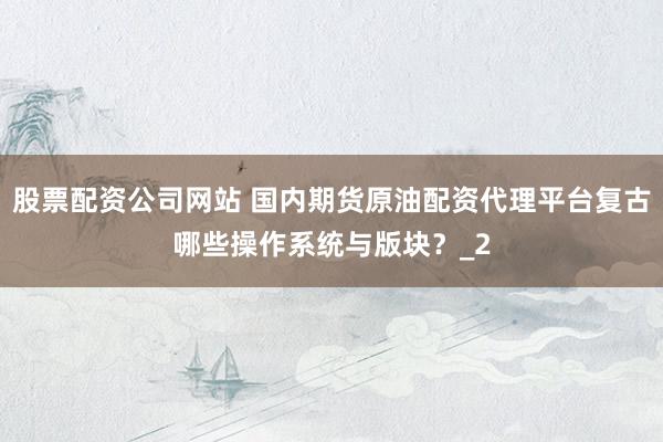 股票配资公司网站 国内期货原油配资代理平台复古哪些操作系统与版块？_2