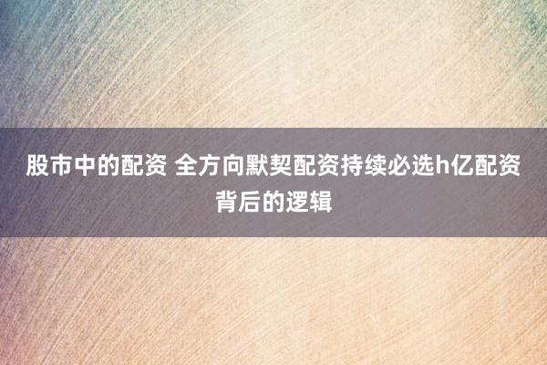 股市中的配资 全方向默契配资持续必选h亿配资背后的逻辑