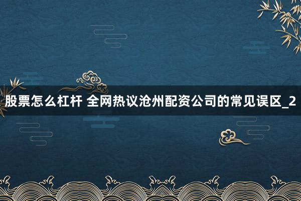 股票怎么杠杆 全网热议沧州配资公司的常见误区_2