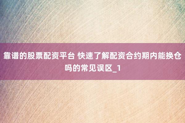 靠谱的股票配资平台 快速了解配资合约期内能换仓吗的常见误区_1