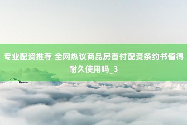 专业配资推荐 全网热议商品房首付配资条约书值得耐久使用吗_3