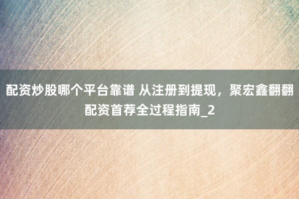配资炒股哪个平台靠谱 从注册到提现，聚宏鑫翻翻配资首荐全过程指南_2