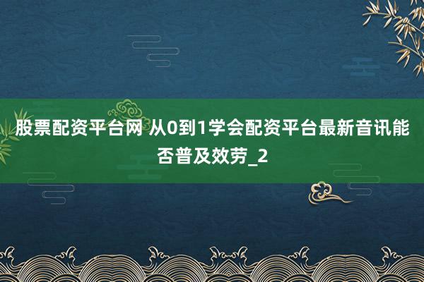 股票配资平台网 从0到1学会配资平台最新音讯能否普及效劳_2