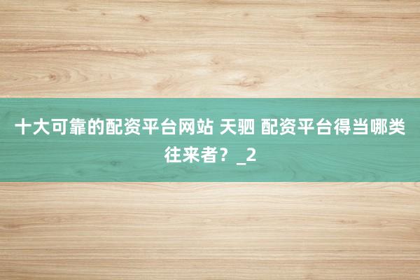十大可靠的配资平台网站 天驷 配资平台得当哪类往来者？_2