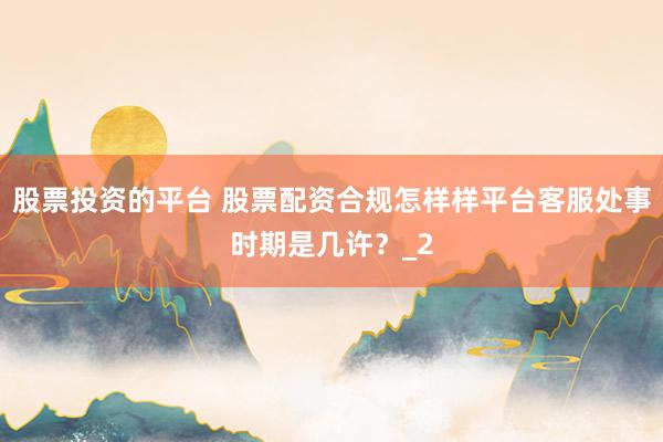 股票投资的平台 股票配资合规怎样样平台客服处事时期是几许？_2