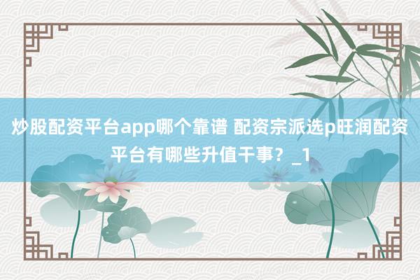 炒股配资平台app哪个靠谱 配资宗派选p旺润配资平台有哪些升值干事？_1