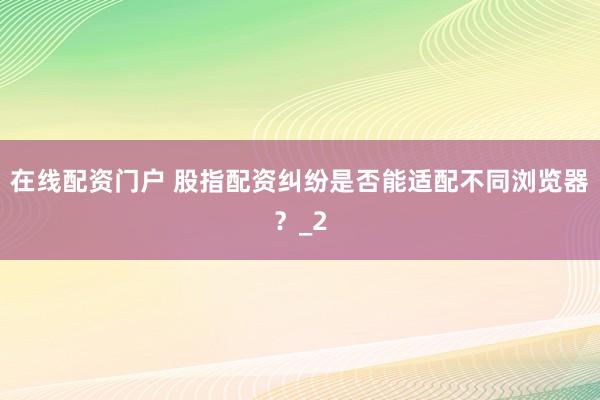 在线配资门户 股指配资纠纷是否能适配不同浏览器？_2