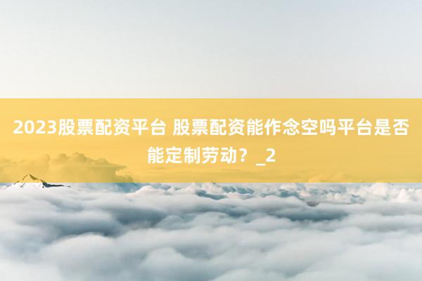 2023股票配资平台 股票配资能作念空吗平台是否能定制劳动？_2