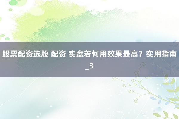 股票配资选股 配资 实盘若何用效果最高？实用指南_3