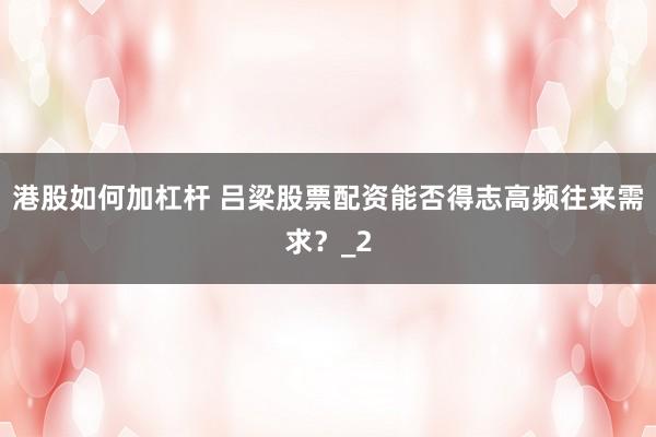 港股如何加杠杆 吕梁股票配资能否得志高频往来需求？_2