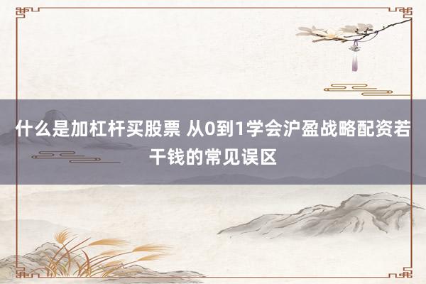 什么是加杠杆买股票 从0到1学会沪盈战略配资若干钱的常见误区