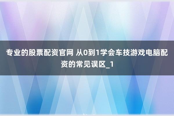 专业的股票配资官网 从0到1学会车技游戏电脑配资的常见误区_1