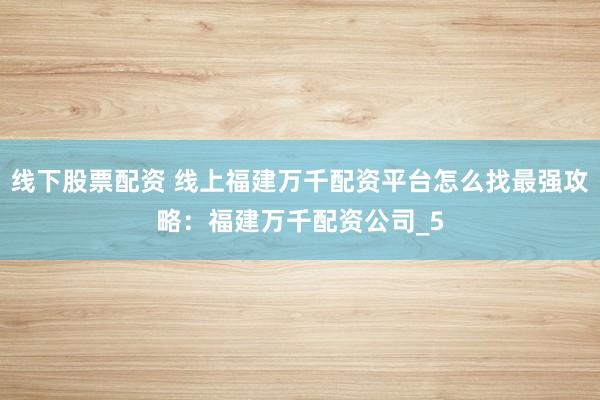 线下股票配资 线上福建万千配资平台怎么找最强攻略：福建万千配资公司_5