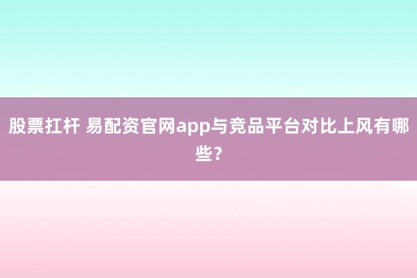股票扛杆 易配资官网app与竞品平台对比上风有哪些？