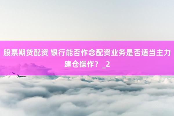 股票期货配资 银行能否作念配资业务是否适当主力建仓操作？_2