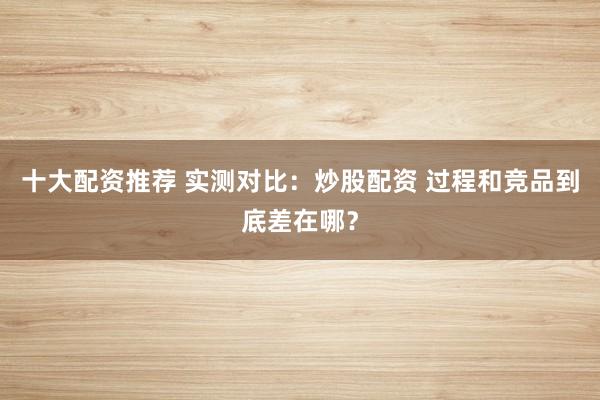 十大配资推荐 实测对比：炒股配资 过程和竞品到底差在哪？