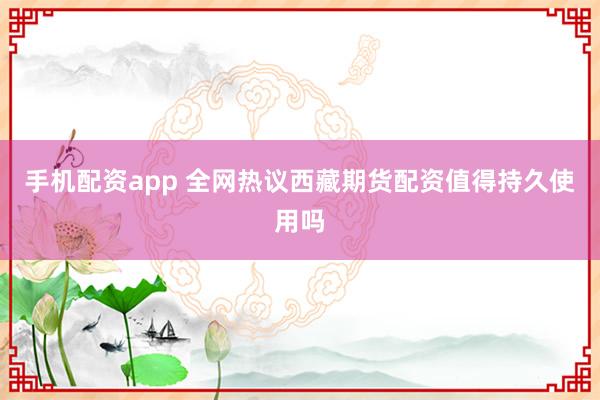 手机配资app 全网热议西藏期货配资值得持久使用吗
