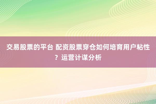 交易股票的平台 配资股票穿仓如何培育用户粘性？运营计谋分析