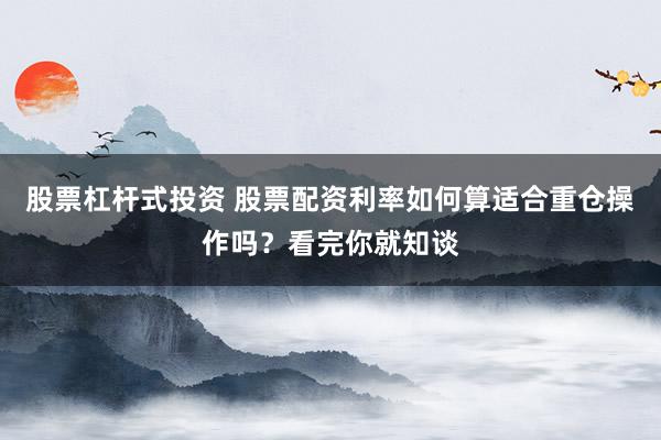 股票杠杆式投资 股票配资利率如何算适合重仓操作吗？看完你就知谈