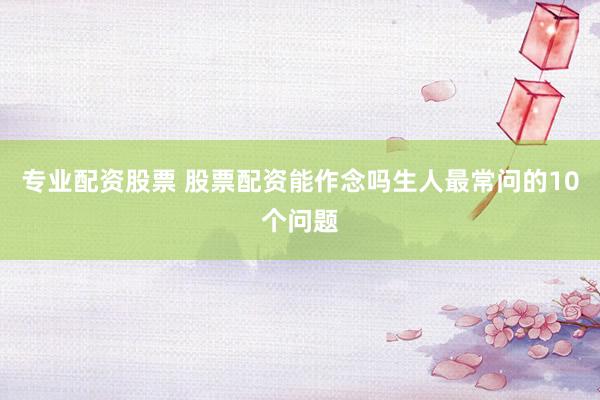 专业配资股票 股票配资能作念吗生人最常问的10个问题