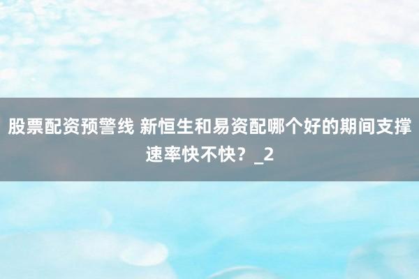 股票配资预警线 新恒生和易资配哪个好的期间支撑速率快不快？_2
